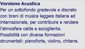Versione Acustica Per un sottofondo gradevole e discreto con brani di musica leggera italiana ed internazionale, per contribuire a rendere l'atmosfera calda e accogliente. Possibilità con diverse formazioni strumentali: pianoforte, violino, chitarra. 