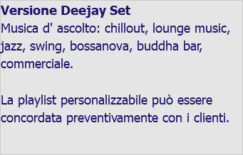 Versione Deejay Set Musica d' ascolto: chillout, lounge music, jazz, swing, bossanova, buddha bar, commerciale. La playlist personalizzabile può essere concordata preventivamente con i clienti. 