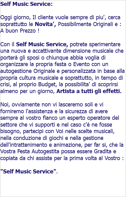 Self Music Service: Oggi giorno, Il cliente vuole sempre di piu', cerca soprattutto le Novita', Possibilmente Originali e : A buon Prezzo ! Con il Self Music Service, potrete sperimentare una nuova e accattivante dimensione musicale che portera' gli sposi o chiunque abbia voglia di organizzare la propria festa o Evento con un autogestione Originale e personalizzata in base alla propria cultura musicale e soprattutto, in tempo di crisi, al proprio Budget, la possibilita' di scoprirsi almeno per un giorno, Artista a tutti gli effetti. Noi, ovviamente non vi lasceremo soli e vi forniremo l'assistenza e la sicurezza di avere sempre al vostro fianco un esperto operatore del settore che vi supporti e nel caso c'è ne fosse bisogno, partecipi con Voi nelle scelte musicali, nella conduzione di giochi e nella gestione dell'intrattenimento e animazione, per far si, che la Vostra Festa Autogestita possa essere Gradita e copiata da chi assiste per la prima volta al Vostro : "Self Music Service".