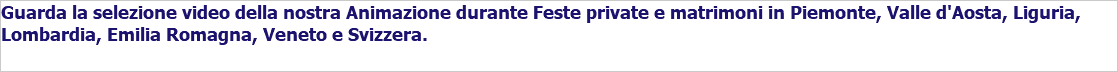 Guarda la selezione video della nostra Animazione durante Feste private e matrimoni in Piemonte, Valle d'Aosta, Liguria, Lombardia, Emilia Romagna, Veneto e Svizzera.