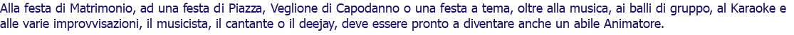Alla festa di Matrimonio, ad una festa di Piazza, Veglione di Capodanno o una festa a tema, oltre alla musica, ai balli di gruppo, al Karaoke e alle varie improvvisazioni, il musicista, il cantante o il deejay, deve essere pronto a diventare anche un abile Animatore.