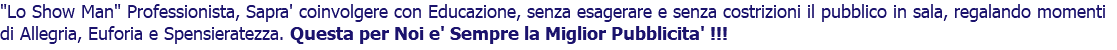 "Lo Show Man" Professionista, Sapra' coinvolgere con Educazione, senza esagerare e senza costrizioni il pubblico in sala, regalando momenti di Allegria, Euforia e Spensieratezza. Questa per Noi e' Sempre la Miglior Pubblicita' !!!
