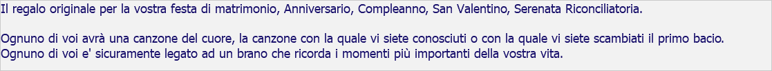 Il regalo originale per la vostra festa di matrimonio, Anniversario, Compleanno, San Valentino, Serenata Riconciliatoria. Ognuno di voi avrà una canzone del cuore, la canzone con la quale vi siete conosciuti o con la quale vi siete scambiati il primo bacio. Ognuno di voi e' sicuramente legato ad un brano che ricorda i momenti più importanti della vostra vita.