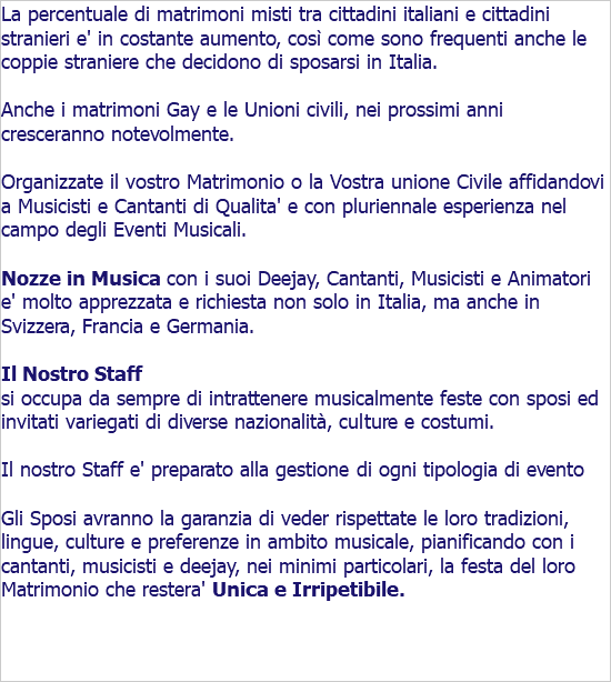 La percentuale di matrimoni misti tra cittadini italiani e cittadini stranieri e' in costante aumento, così come sono frequenti anche le coppie straniere che decidono di sposarsi in Italia. Anche i matrimoni Gay e le Unioni civili, nei prossimi anni cresceranno notevolmente. Organizzate il vostro Matrimonio o la Vostra unione Civile affidandovi a Musicisti e Cantanti di Qualita' e con pluriennale esperienza nel campo degli Eventi Musicali. Nozze in Musica con i suoi Deejay, Cantanti, Musicisti e Animatori e' molto apprezzata e richiesta non solo in Italia, ma anche in Svizzera, Francia e Germania. Il Nostro Staff si occupa da sempre di intrattenere musicalmente feste con sposi ed invitati variegati di diverse nazionalità, culture e costumi. Il nostro Staff e' preparato alla gestione di ogni tipologia di evento Gli Sposi avranno la garanzia di veder rispettate le loro tradizioni, lingue, culture e preferenze in ambito musicale, pianificando con i cantanti, musicisti e deejay, nei minimi particolari, la festa del loro Matrimonio che restera' Unica e Irripetibile. 