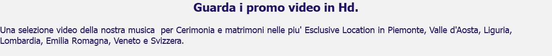 Guarda i promo video in Hd. Una selezione video della nostra musica per Cerimonia e matrimoni nelle piu' Esclusive Location in Piemonte, Valle d'Aosta, Liguria, Lombardia, Emilia Romagna, Veneto e Svizzera.