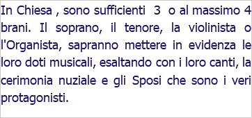 In Chiesa , sono sufficienti 3 o al massimo 4 brani. Il soprano, il tenore, la violinista o l'Organista, sapranno mettere in evidenza le loro doti musicali, esaltando con i loro canti, la cerimonia nuziale e gli Sposi che sono i veri protagonisti.