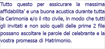 Tutto questo per assicurare la massima affidabilita' e una buona acustica durante tutta la Cerimonia e/o il rito civile, in modo che tutti gli invitati e non solo quelli delle prime 2 file possano ascoltare le parole del celebrante e la vostra promessa di Matrimonio. 