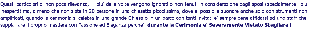 Questi particolari di non poca rilevanza, il piu' delle volte vengono ignorati o non tenuti in considerazione dagli sposi (specialmente i più inesperti) ma, a meno che non siate in 20 persone in una chiesetta piccolissima, dove e' possibile suonare anche solo con strumenti non amplificati, quando la cerimonia si celebra in una grande Chiesa o in un parco con tanti invitati e' sempre bene affidarsi ad uno staff che sappia fare il proprio mestiere con Passione ed Eleganza perche': durante la Cerimonia e' Severamente Vietato Sbagliare !