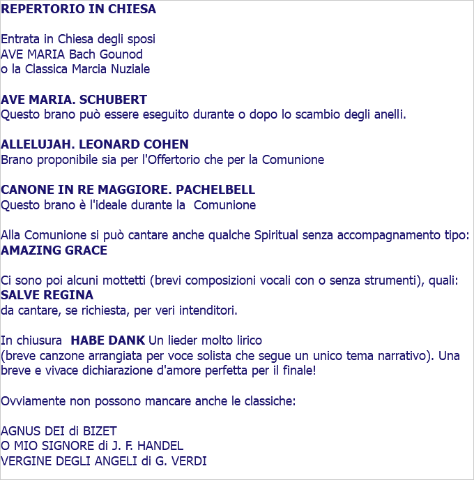REPERTORIO IN CHIESA Entrata in Chiesa degli sposi AVE MARIA Bach Gounod o la Classica Marcia Nuziale AVE MARIA. SCHUBERT Questo brano può essere eseguito durante o dopo lo scambio degli anelli. ALLELUJAH. LEONARD COHEN Brano proponibile sia per l'Offertorio che per la Comunione CANONE IN RE MAGGIORE. PACHELBELL Questo brano è l'ideale durante la Comunione Alla Comunione si può cantare anche qualche Spiritual senza accompagnamento tipo: AMAZING GRACE Ci sono poi alcuni mottetti (brevi composizioni vocali con o senza strumenti), quali: SALVE REGINA da cantare, se richiesta, per veri intenditori. In chiusura HABE DANK Un lieder molto lirico (breve canzone arrangiata per voce solista che segue un unico tema narrativo). Una breve e vivace dichiarazione d'amore perfetta per il finale! Ovviamente non possono mancare anche le classiche: AGNUS DEI di BIZET O MIO SIGNORE di J. F. HANDEL VERGINE DEGLI ANGELI di G. VERDI