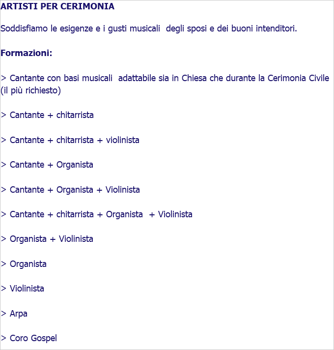 ARTISTI PER CERIMONIA Soddisfiamo le esigenze e i gusti musicali degli sposi e dei buoni intenditori. Formazioni: > Cantante con basi musicali adattabile sia in Chiesa che durante la Cerimonia Civile (il più richiesto) > Cantante + chitarrista > Cantante + chitarrista + violinista > Cantante + Organista > Cantante + Organista + Violinista > Cantante + chitarrista + Organista + Violinista > Organista + Violinista > Organista > Violinista > Arpa > Coro Gospel