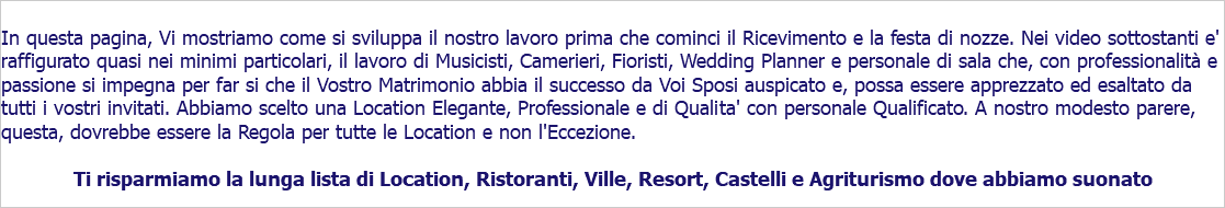  In questa pagina, Vi mostriamo come si sviluppa il nostro lavoro prima che cominci il Ricevimento e la festa di nozze. Nei video sottostanti e' raffigurato quasi nei minimi particolari, il lavoro di Musicisti, Camerieri, Fioristi, Wedding Planner e personale di sala che, con professionalità e passione si impegna per far si che il Vostro Matrimonio abbia il successo da Voi Sposi auspicato e, possa essere apprezzato ed esaltato da tutti i vostri invitati. Abbiamo scelto una Location Elegante, Professionale e di Qualita' con personale Qualificato. A nostro modesto parere, questa, dovrebbe essere la Regola per tutte le Location e non l'Eccezione. Ti risparmiamo la lunga lista di Location, Ristoranti, Ville, Resort, Castelli e Agriturismo dove abbiamo suonato 