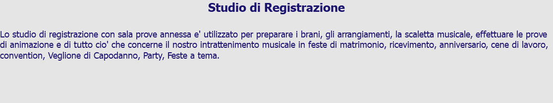 Studio di Registrazione Lo studio di registrazione con sala prove annessa e' utilizzato per preparare i brani, gli arrangiamenti, la scaletta musicale, effettuare le prove di animazione e di tutto cio' che concerne il nostro intrattenimento musicale in feste di matrimonio, ricevimento, anniversario, cene di lavoro, convention, Veglione di Capodanno, Party, Feste a tema.