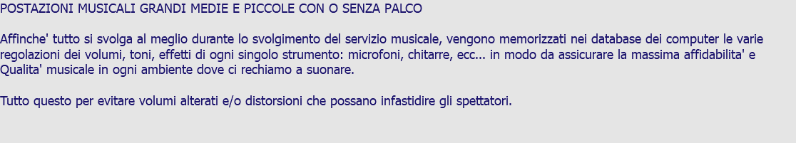 POSTAZIONI MUSICALI GRANDI MEDIE E PICCOLE CON O SENZA PALCO Affinche' tutto si svolga al meglio durante lo svolgimento del servizio musicale, vengono memorizzati nei database dei computer le varie regolazioni dei volumi, toni, effetti di ogni singolo strumento: microfoni, chitarre, ecc... in modo da assicurare la massima affidabilita' e Qualita' musicale in ogni ambiente dove ci rechiamo a suonare. Tutto questo per evitare volumi alterati e/o distorsioni che possano infastidire gli spettatori.