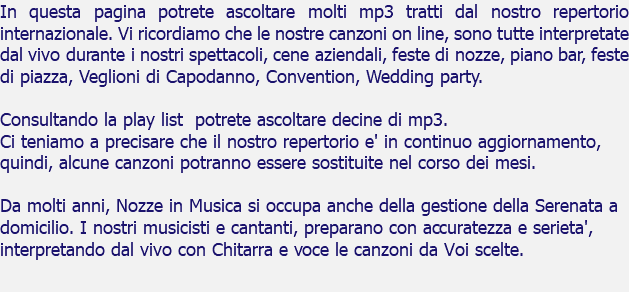 In questa pagina potrete ascoltare molti mp3 tratti dal nostro repertorio internazionale. Vi ricordiamo che le nostre canzoni on line, sono tutte interpretate dal vivo durante i nostri spettacoli, cene aziendali, feste di nozze, piano bar, feste di piazza, Veglioni di Capodanno, Convention, Wedding party. Consultando la play list potrete ascoltare decine di mp3. Ci teniamo a precisare che il nostro repertorio e' in continuo aggiornamento, quindi, alcune canzoni potranno essere sostituite nel corso dei mesi. Da molti anni, Nozze in Musica si occupa anche della gestione della Serenata a domicilio. I nostri musicisti e cantanti, preparano con accuratezza e serieta', interpretando dal vivo con Chitarra e voce le canzoni da Voi scelte. 