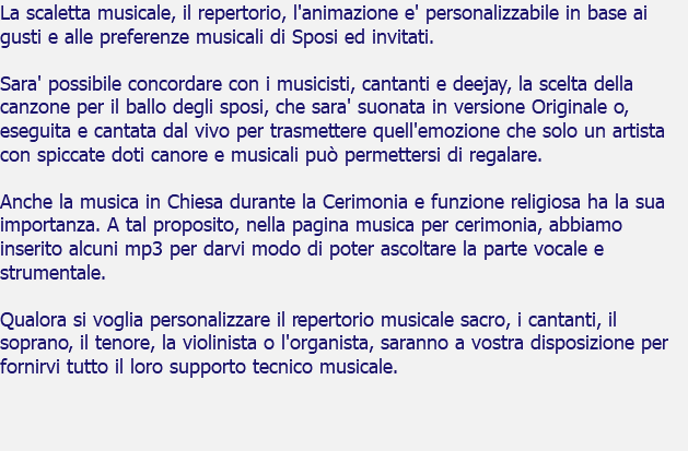 La scaletta musicale, il repertorio, l'animazione e' personalizzabile in base ai gusti e alle preferenze musicali di Sposi ed invitati. Sara' possibile concordare con i musicisti, cantanti e deejay, la scelta della canzone per il ballo degli sposi, che sara' suonata in versione Originale o, eseguita e cantata dal vivo per trasmettere quell'emozione che solo un artista con spiccate doti canore e musicali può permettersi di regalare. Anche la musica in Chiesa durante la Cerimonia e funzione religiosa ha la sua importanza. A tal proposito, nella pagina musica per cerimonia, abbiamo inserito alcuni mp3 per darvi modo di poter ascoltare la parte vocale e strumentale. Qualora si voglia personalizzare il repertorio musicale sacro, i cantanti, il soprano, il tenore, la violinista o l'organista, saranno a vostra disposizione per fornirvi tutto il loro supporto tecnico musicale.