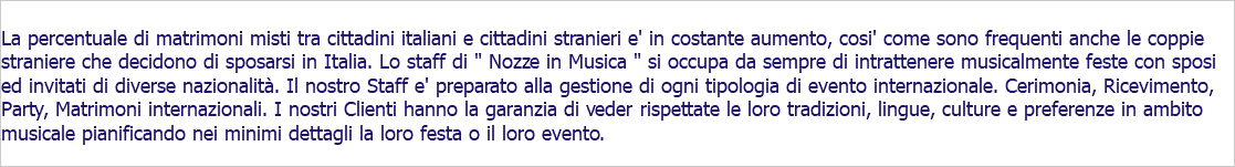  La percentuale di matrimoni misti tra cittadini italiani e cittadini stranieri e' in costante aumento, cosi' come sono frequenti anche le coppie straniere che decidono di sposarsi in Italia. Lo staff di " Nozze in Musica " si occupa da sempre di intrattenere musicalmente feste con sposi ed invitati di diverse nazionalità. Il nostro Staff e' preparato alla gestione di ogni tipologia di evento internazionale. Cerimonia, Ricevimento, Party, Matrimoni internazionali. I nostri Clienti hanno la garanzia di veder rispettate le loro tradizioni, lingue, culture e preferenze in ambito musicale pianificando nei minimi dettagli la loro festa o il loro evento.