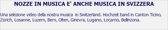 NOZZE IN MUSICA E' ANCHE MUSICA IN SVIZZERA Una selezione video della nostra musica in Switzerland. Hochzeit band in Canton Ticino, Zürich, Losanne, Luzern, Bern, Olten, Ginevra, Lugano, Locarno, Bellinzona.