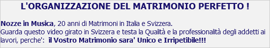 L'ORGANIZZAZIONE DEL MATRIMONIO PERFETTO ! Nozze in Musica, 20 anni di Matrimoni in Italia e Svizzera. Guarda questo video girato in Svizzera e testa la Qualità e la professionalità degli addetti ai lavori, perche': il Vostro Matrimonio sara' Unico e Irripetibile!!!