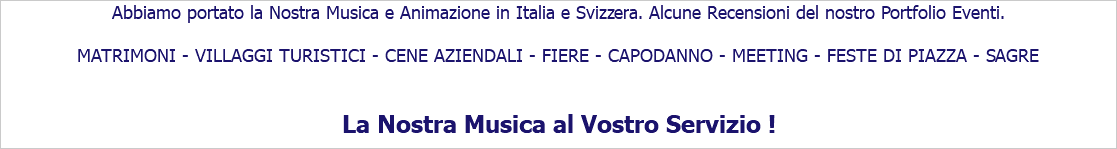 Abbiamo portato la Nostra Musica e Animazione in Italia e Svizzera. Alcune Recensioni del nostro Portfolio Eventi. MATRIMONI - VILLAGGI TURISTICI - CENE AZIENDALI - FIERE - CAPODANNO - MEETING - FESTE DI PIAZZA - SAGRE La Nostra Musica al Vostro Servizio !