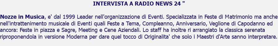 INTERVISTA A RADIO NEWS 24 " Nozze in Musica, e' dal 1999 Leader nell'organizzazione di Eventi. Specializzata in Feste di Matrimonio ma anche nell'intrattenimento musicale di Eventi quali Feste a Tema, Compleanno, Anniversario, Veglione di Capodanno ed ancora: Feste in piazza e Sagre, Meeting e Cene Aziendali. Lo staff ha inoltre ri arrangiato la classica serenata riproponendola in versione Moderna per dare quel tocco di Originalita' che solo i Maestri d'Arte sanno interpretare.