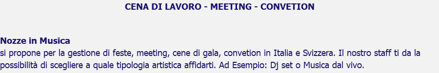 CENA DI LAVORO - MEETING - CONVETION Nozze in Musica si propone per la gestione di feste, meeting, cene di gala, convetion in Italia e Svizzera. Il nostro staff ti da la possibilità di scegliere a quale tipologia artistica affidarti. Ad Esempio: Dj set o Musica dal vivo. 