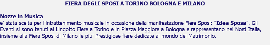 FIERA DEGLI SPOSI A TORINO BOLOGNA E MILANO Nozze in Musica e' stata scelta per l'intrattenimento musicale in occasione della manifestazione Fiere Sposi: "Idea Sposa". Gli Eventi si sono tenuti al Lingotto Fiere a Torino e in Piazza Maggiore a Bologna e rappresentano nel Nord Italia, insieme alla Fiera Sposi di Milano le piu' Prestigiose fiere dedicate al mondo del Matrimonio.