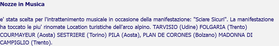 Nozze in Musica e' stata scelta per l'intrattenimento musicale in occasione della manifestazione: "Sciare Sicuri". La manifestazione ha toccato le piu' rinomate Location turistiche dell'arco alpino. TARVISIO (Udine) FOLGARIA (Trento)COURMAYEUR (Aosta) SESTRIERE (Torino) PILA (Aosta), PLAN DE CORONES (Bolzano) MADONNA DI CAMPIGLIO (Trento).