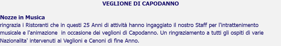 VEGLIONE DI CAPODANNO Nozze in Musica ringrazia i Ristoranti che in questi 25 Anni di attività hanno ingaggiato il nostro Staff per l'intrattenimento musicale e l'animazione in occasione dei veglioni di Capodanno. Un ringraziamento a tutti gli ospiti di varie Nazionalita' intervenuti ai Veglioni e Cenoni di fine Anno.