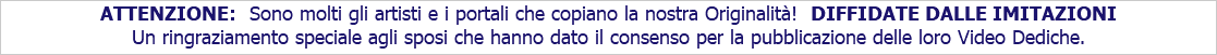 ATTENZIONE: Sono molti gli artisti e i portali che copiano la nostra Originalità! DIFFIDATE DALLE IMITAZIONI Un ringraziamento speciale agli sposi che hanno dato il consenso per la pubblicazione delle loro Video Dediche.