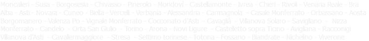 Moncalieri - Susa - Borgosesia - Chivasso - Pinerolo - Mondovì - Castellamonte - Ivrea - Chieri - Venaria Reale - Casale Monferrato Bra - Alba - Asti - Torino Novara - Cuneo - Biella - Vercelli - Verbania - Alessandria - Carmagnola - Novi Ligure - Totona - Fossano Aosta - Orbassano Borgomanero - Valenza Po - Vignale Monferrato - Cocconato d'Asti - Villanova d'Asti - Nizza Monferrato Candelo - Cavaglià Viverone - Racconigi - Cavallermaggiore - Villanova Solaro - Savigliano - Arona - Stresa - Orta San Giulio Biandrate - Avigliana - Castelletto sopra Ticino 