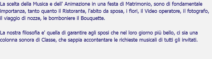 La scelta della Musica e dell' Animazione in una festa di Matrimonio, sono di fondamentale importanza, tanto quanto il Ristorante, l'abito da sposa, i fiori, il Video operatore, il fotografo, il viaggio di nozze, le bomboniere il Bouquette. La nostra filosofia e' quella di garantire agli sposi che nel loro giorno più bello, ci sia una colonna sonora di Classe, che sappia accontentare le richieste musicali di tutti gli invitati. 