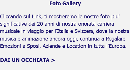 Foto Gallery Cliccando sul Link, ti mostreremo le nostre foto piu' significative dei 20 anni di nostra onorata carriera musicale in viaggio per l'Italia e Svizzera, dove la nostra musica e animazione ancora oggi, continua a Regalare Emozioni a Sposi, Aziende e Location in tutta l'Europa. DAI UN OCCHIATA > 