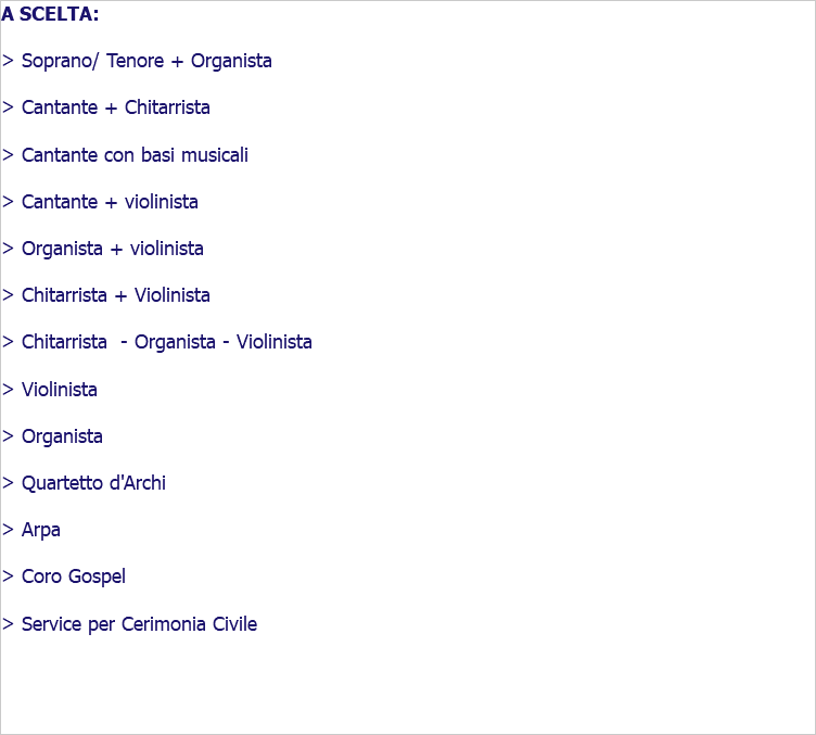 A SCELTA: > Soprano/ Tenore + Organista > Cantante + Chitarrista > Cantante con basi musicali > Cantante + violinista > Organista + violinista > Chitarrista + Violinista > Chitarrista - Organista - Violinista > Violinista > Organista > Quartetto d'Archi > Arpa > Coro Gospel > Service per Cerimonia Civile 