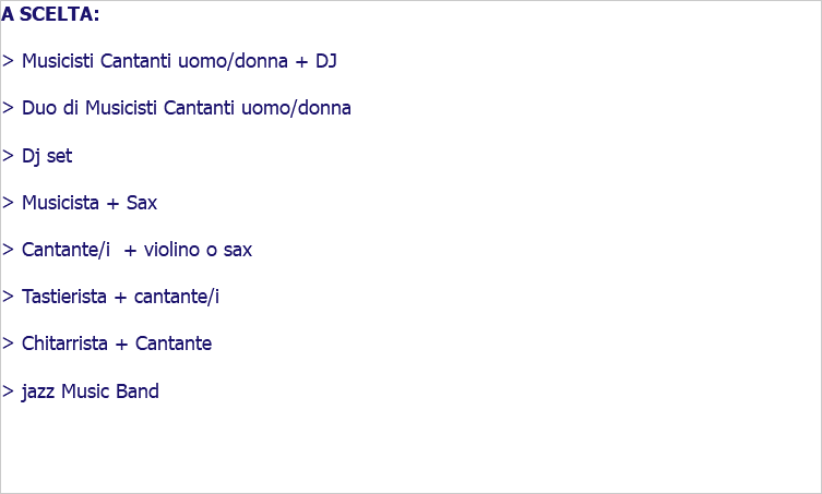 A SCELTA: > Musicisti Cantanti uomo/donna + DJ > Duo di Musicisti Cantanti uomo/donna > Dj set > Musicista + Sax > Cantante/i + violino o sax > Tastierista + cantante/i > Chitarrista + Cantante > jazz Music Band