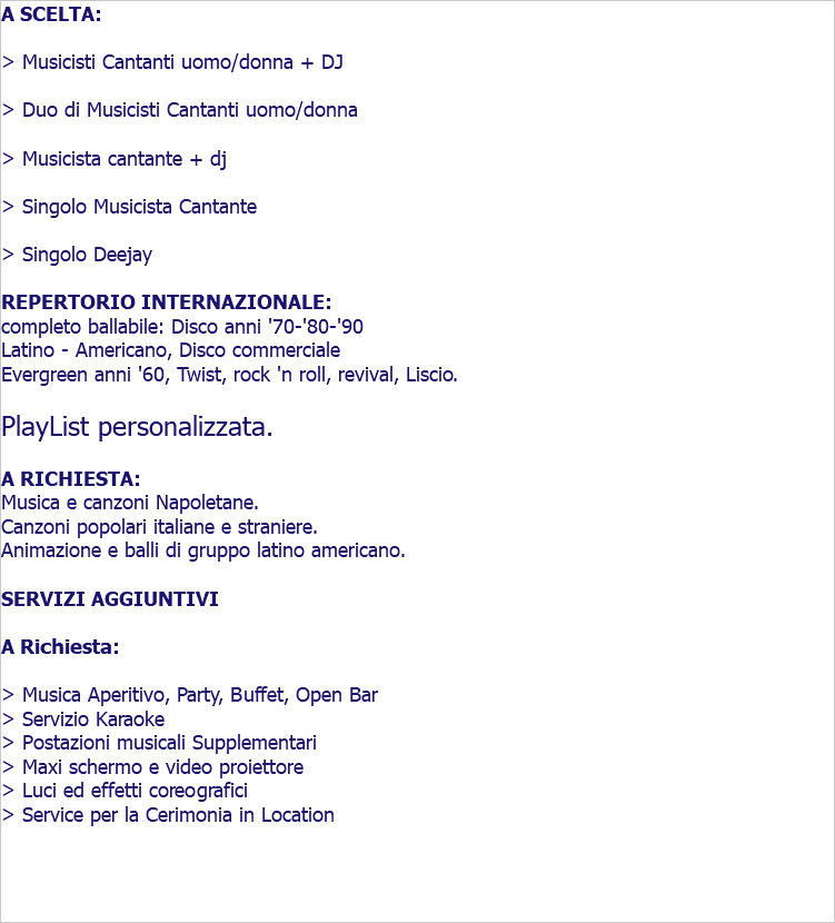 A SCELTA: > Musicisti Cantanti uomo/donna + DJ > Duo di Musicisti Cantanti uomo/donna > Musicista cantante + dj > Singolo Musicista Cantante > Singolo Deejay REPERTORIO INTERNAZIONALE: completo ballabile: Disco anni '70-'80-'90 Latino - Americano, Disco commerciale Evergreen anni '60, Twist, rock 'n roll, revival, Liscio. PlayList personalizzata. A RICHIESTA: Musica e canzoni Napoletane. Canzoni popolari italiane e straniere. Animazione e balli di gruppo latino americano. SERVIZI AGGIUNTIVI A Richiesta: > Musica Aperitivo, Party, Buffet, Open Bar > Servizio Karaoke > Postazioni musicali Supplementari > Maxi schermo e video proiettore > Luci ed effetti coreografici > Service per la Cerimonia in Location 