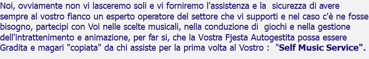 Noi, ovviamente non vi lasceremo soli e vi forniremo l'assistenza e la sicurezza di avere sempre al vostro fianco un esperto operatore del settore che vi supporti e nel caso c'è ne fosse bisogno, partecipi con Voi nelle scelte musicali, nella conduzione di giochi e nella gestione dell'intrattenimento e animazione, per far si, che la Vostra Fjesta Autogestita possa essere Gradita e magari "copiata" da chi assiste per la prima volta al Vostro : "Self Music Service".