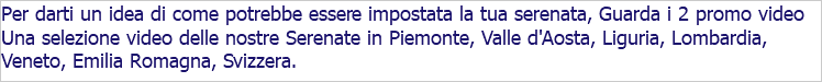 Per darti un idea di come potrebbe essere impostata la tua serenata, Guarda i 2 promo video Una selezione video delle nostre Serenate in Piemonte, Valle d'Aosta, Liguria, Lombardia, Veneto, Emilia Romagna, Svizzera. 