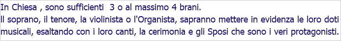 In Chiesa , sono sufficienti 3 o al massimo 4 brani. ll soprano, il tenore, la violinista o l'Organista, sapranno mettere in evidenza le loro doti musicali, esaltando con i loro canti, la cerimonia e gli Sposi che sono i veri protagonisti.