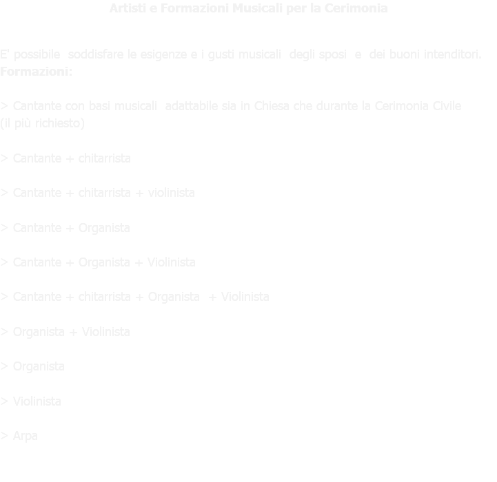 Artisti e Formazioni Musicali per la Cerimonia E' possibile soddisfare le esigenze e i gusti musicali degli sposi e dei buoni intenditori. Formazioni: > Cantante con basi musicali adattabile sia in Chiesa che durante la Cerimonia Civile (il più richiesto) > Cantante + chitarrista > Cantante + chitarrista + violinista > Cantante + Organista > Cantante + Organista + Violinista > Cantante + chitarrista + Organista + Violinista > Organista + Violinista > Organista > Violinista > Arpa