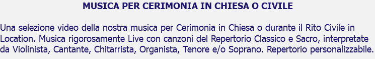 MUSICA PER CERIMONIA IN CHIESA O CIVILE Una selezione video della nostra musica per Cerimonia in Chiesa o durante il Rito Civile in Location. Musica rigorosamente Live con canzoni del Repertorio Classico e Sacro, interpretate da Violinista, Cantante, Chitarrista, Organista, Tenore e/o Soprano. Repertorio personalizzabile.