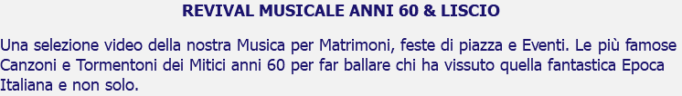 REVIVAL MUSICALE ANNI 60 & LISCIO Una selezione video della nostra Musica per Matrimoni, feste di piazza e Eventi. Le più famose Canzoni e Tormentoni dei Mitici anni 60 per far ballare chi ha vissuto quella fantastica Epoca Italiana e non solo.