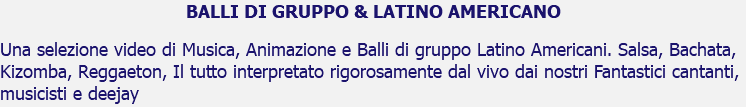 BALLI DI GRUPPO & LATINO AMERICANO Una selezione video di Musica, Animazione e Balli di gruppo Latino Americani. Salsa, Bachata, Kizomba, Reggaeton, Il tutto interpretato rigorosamente dal vivo dai nostri Fantastici cantanti, musicisti e deejay