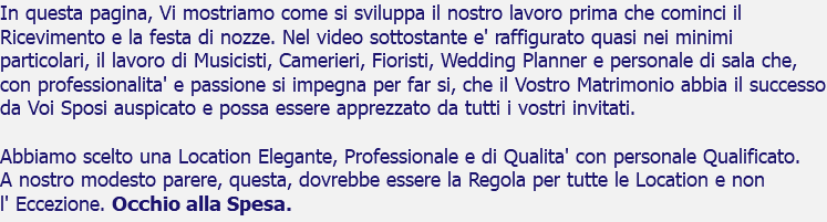 In questa pagina, Vi mostriamo come si sviluppa il nostro lavoro prima che cominci il Ricevimento e la festa di nozze. Nel video sottostante e' raffigurato quasi nei minimi particolari, il lavoro di Musicisti, Camerieri, Fioristi, Wedding Planner e personale di sala che, con professionalita' e passione si impegna per far si, che il Vostro Matrimonio abbia il successo da Voi Sposi auspicato e possa essere apprezzato da tutti i vostri invitati. Abbiamo scelto una Location Elegante, Professionale e di Qualita' con personale Qualificato. A nostro modesto parere, questa, dovrebbe essere la Regola per tutte le Location e non l' Eccezione. Occhio alla Spesa.