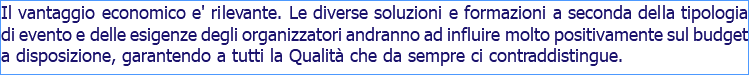 Il vantaggio economico e' rilevante. Le diverse soluzioni e formazioni a seconda della tipologia di evento e delle esigenze degli organizzatori andranno ad influire molto positivamente sul budget a disposizione, garantendo a tutti la Qualità che da sempre ci contraddistingue.