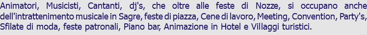 Animatori, Musicisti, Cantanti, dj's, che oltre alle feste di Nozze, si occupano anche dell'intrattenimento musicale in Sagre, feste di piazza, Cene di lavoro, Meeting, Convention, Party's, Sfilate di moda, feste patronali, Piano bar, Animazione in Hotel e Villaggi turistici.