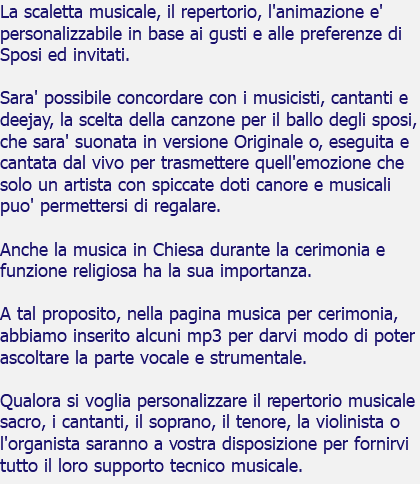 La scaletta musicale, il repertorio, l'animazione e' personalizzabile in base ai gusti e alle preferenze di Sposi ed invitati. Sara' possibile concordare con i musicisti, cantanti e deejay, la scelta della canzone per il ballo degli sposi, che sara' suonata in versione Originale o, eseguita e cantata dal vivo per trasmettere quell'emozione che solo un artista con spiccate doti canore e musicali puo' permettersi di regalare. Anche la musica in Chiesa durante la cerimonia e funzione religiosa ha la sua importanza. A tal proposito, nella pagina musica per cerimonia, abbiamo inserito alcuni mp3 per darvi modo di poter ascoltare la parte vocale e strumentale. Qualora si voglia personalizzare il repertorio musicale sacro, i cantanti, il soprano, il tenore, la violinista o l'organista saranno a vostra disposizione per fornirvi tutto il loro supporto tecnico musicale.