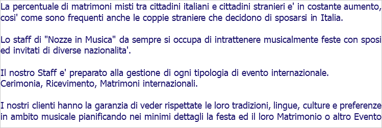 La percentuale di matrimoni misti tra cittadini italiani e cittadini stranieri e' in costante aumento, cosi' come sono frequenti anche le coppie straniere che decidono di sposarsi in Italia. Lo staff di "Nozze in Musica" da sempre si occupa di intrattenere musicalmente feste con sposi ed invitati di diverse nazionalita'. Il nostro Staff e' preparato alla gestione di ogni tipologia di evento internazionale. Cerimonia, Ricevimento, Matrimoni internazionali. I nostri clienti hanno la garanzia di veder rispettate le loro tradizioni, lingue, culture e preferenze in ambito musicale pianificando nei minimi dettagli la festa ed il loro Matrimonio o altro Evento