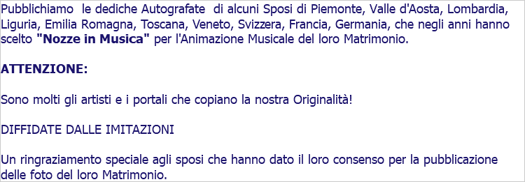 Pubblichiamo le dediche Autografate di alcuni Sposi di Piemonte, Valle d'Aosta, Lombardia, Liguria, Emilia Romagna, Toscana, Veneto, Svizzera, Francia, Germania, che negli anni hanno scelto "Nozze in Musica" per l'Animazione Musicale del loro Matrimonio. ATTENZIONE: Sono molti gli artisti e i portali che copiano la nostra Originalità! DIFFIDATE DALLE IMITAZIONI Un ringraziamento speciale agli sposi che hanno dato il loro consenso per la pubblicazione delle foto del loro Matrimonio.