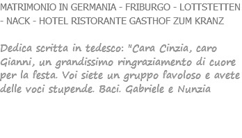 MATRIMONIO IN GERMANIA - FRIBURGO - LOTTSTETTEN - NACK - HOTEL RISTORANTE GASTHOF ZUM KRANZ Dedica scritta in tedesco: "Cara Cinzia, caro Gianni, un grandissimo ringraziamento di cuore per la festa. Voi siete un gruppo favoloso e avete delle voci stupende. Baci. Gabriele e Nunzia 