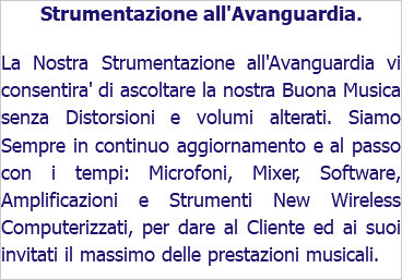 Strumentazione all'Avanguardia. La Nostra Strumentazione all'Avanguardia vi consentira' di ascoltare la nostra Buona Musica senza Distorsioni e volumi alterati. Siamo Sempre in continuo aggiornamento e al passo con i tempi: Microfoni, Mixer, Software, Amplificazioni e Strumenti New Wireless Computerizzati, per dare al Cliente ed ai suoi invitati il massimo delle prestazioni musicali.